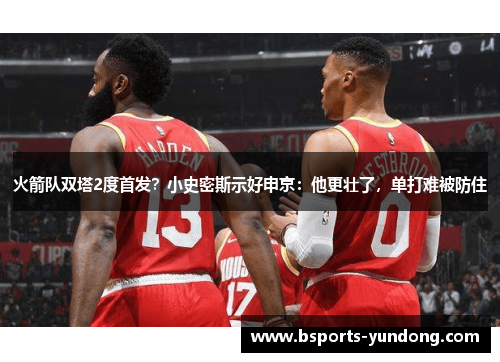 火箭队双塔2度首发？小史密斯示好申京：他更壮了，单打难被防住